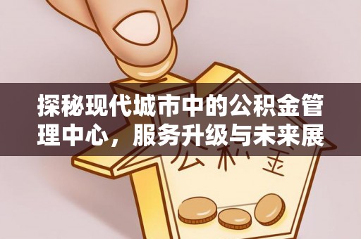 快速探秘现代城市中的公积金管理中心，服务升级与未来展望