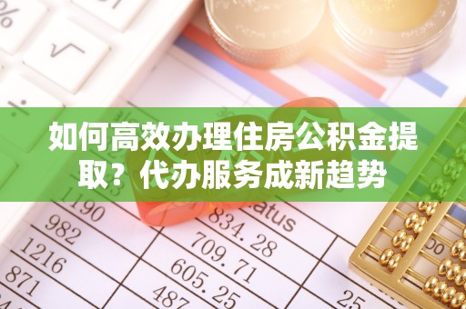 快速如何高效办理住房公积金提取？代办服务成新趋势