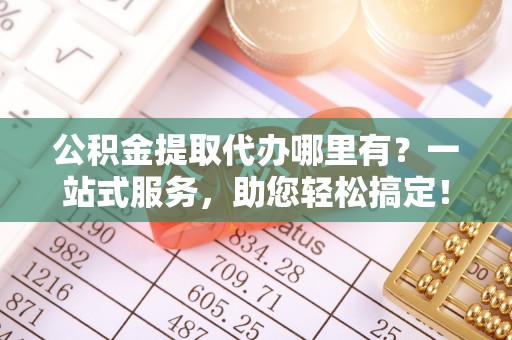 快速公积金提取代办哪里有？一站式服务，助您轻松搞定！