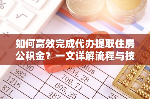 快速如何高效完成代办提取住房公积金？一文详解流程与技巧