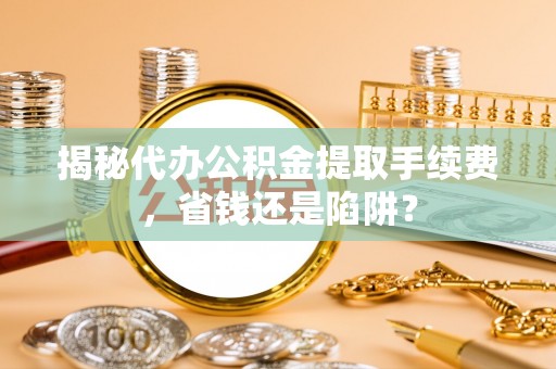 快速揭秘代办公积金提取手续费，省钱还是陷阱？