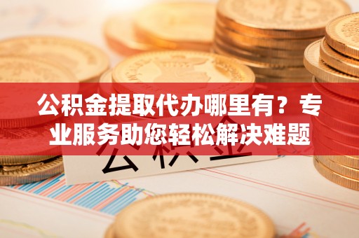 快速公积金提取代办哪里有？专业服务助您轻松解决难题