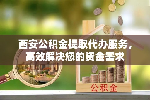 快速西安公积金提取代办服务，高效解决您的资金需求