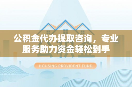 快速公积金代办提取咨询，专业服务助力资金轻松到手