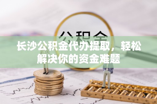 快速长沙公积金代办提取，轻松解决你的资金难题