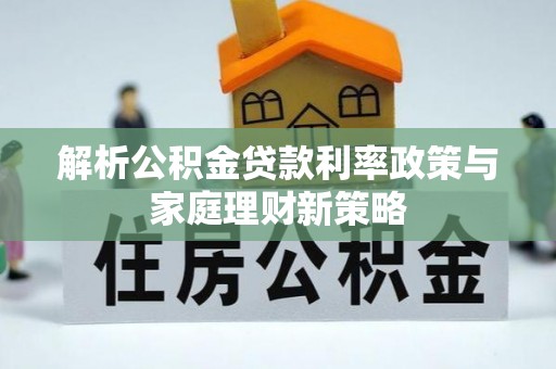 快速解析公积金贷款利率政策与家庭理财新策略