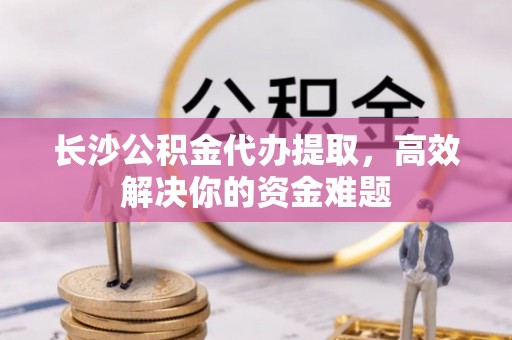 快速长沙公积金代办提取，高效解决你的资金难题