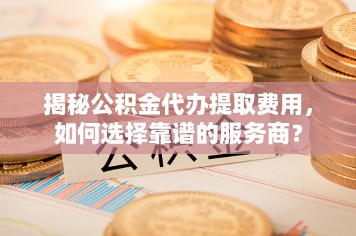 快速揭秘公积金代办提取费用，如何选择靠谱的服务商？