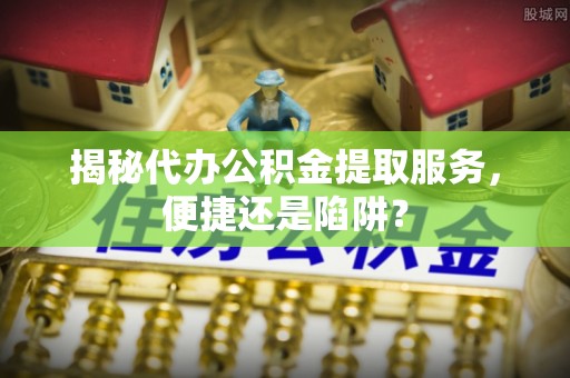 快速揭秘代办公积金提取服务，便捷还是陷阱？
