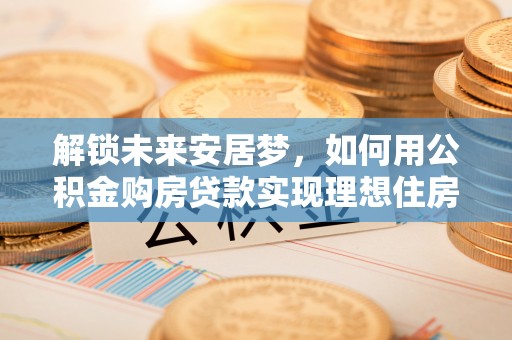 快速解锁未来安居梦，如何用公积金购房贷款实现理想住房计划
