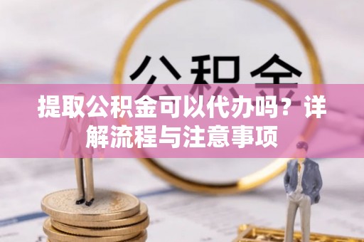 快速提取公积金可以代办吗？详解流程与注意事项