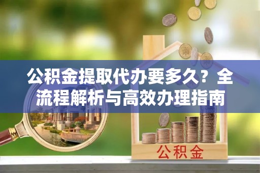 快速公积金提取代办要多久？全流程解析与高效办理指南