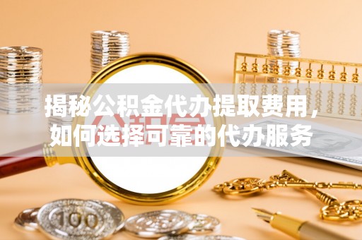 快速揭秘公积金代办提取费用，如何选择可靠的代办服务