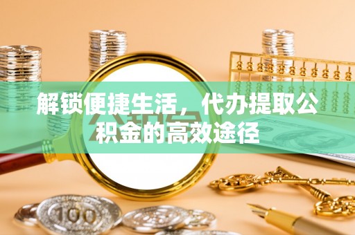 快速解锁便捷生活，代办提取公积金的高效途径