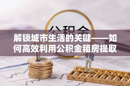快速解锁城市生活的关键——如何高效利用公积金租房提取实现居住自由
