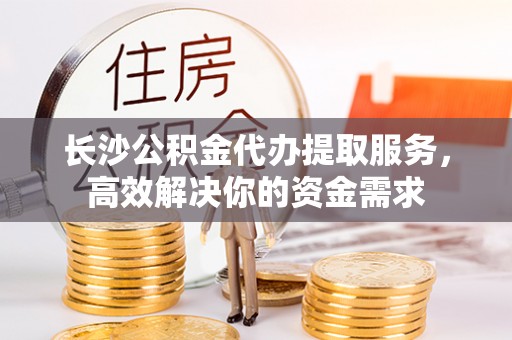 快速长沙公积金代办提取服务，高效解决你的资金需求