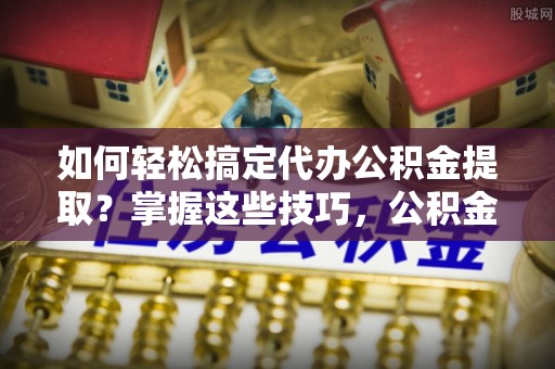 快速如何轻松搞定代办公积金提取？掌握这些技巧，公积金到手不是梦！