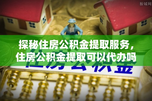 快速探秘住房公积金提取服务，住房公积金提取可以代办吗的全方位解析