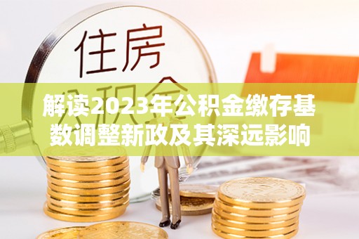 快速解读2023年公积金缴存基数调整新政及其深远影响