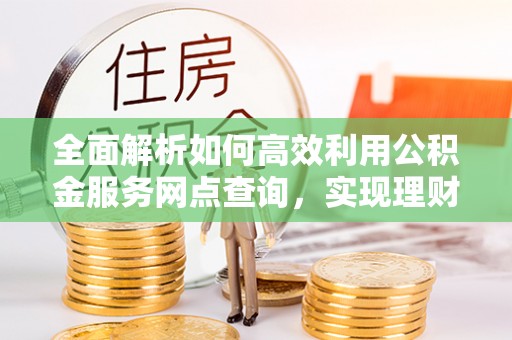 快速全面解析如何高效利用公积金服务网点查询，实现理财与生活优化