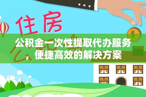 快速公积金一次性提取代办服务，便捷高效的解决方案