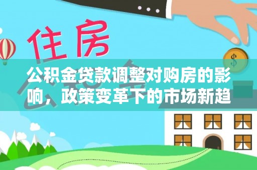 快速公积金贷款调整对购房的影响，政策变革下的市场新趋势