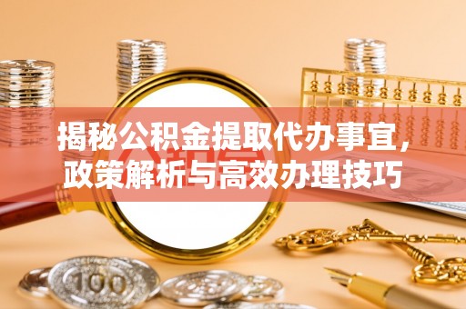 快速揭秘公积金提取代办事宜，政策解析与高效办理技巧