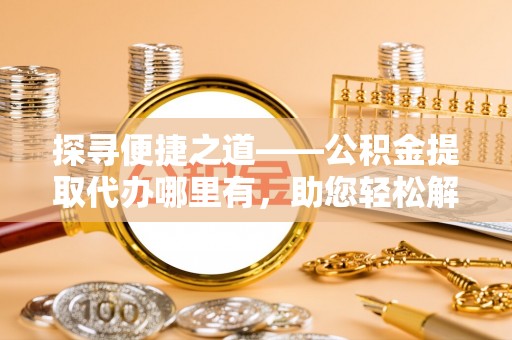 快速探寻便捷之道——公积金提取代办哪里有，助您轻松解决资金难题