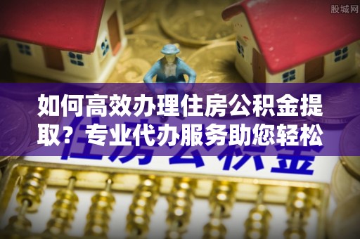 快速如何高效办理住房公积金提取？专业代办服务助您轻松搞定
