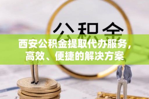 快速西安公积金提取代办服务，高效、便捷的解决方案