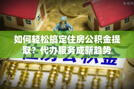 快速如何轻松搞定住房公积金提取？代办服务成新趋势