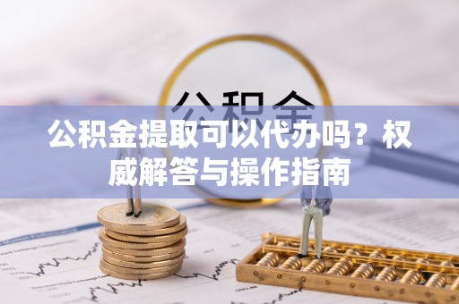 快速公积金提取可以代办吗？权威解答与操作指南