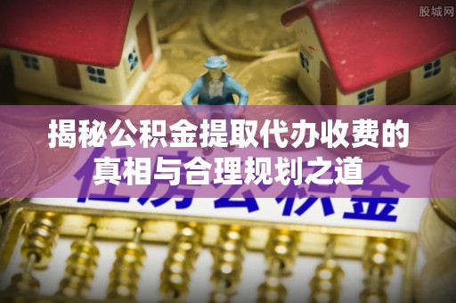 快速揭秘公积金提取代办收费的真相与合理规划之道