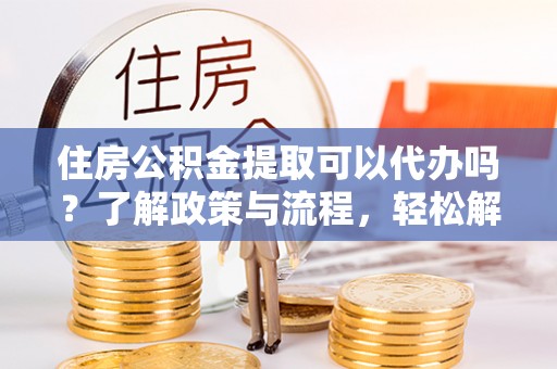 快速住房公积金提取可以代办吗？了解政策与流程，轻松解决疑问
