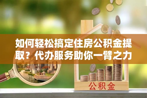 快速如何轻松搞定住房公积金提取？代办服务助你一臂之力