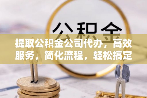 快速提取公积金公司代办，高效服务，简化流程，轻松搞定资金难题