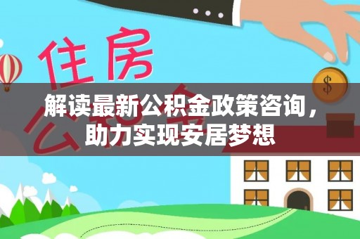 快速解读最新公积金政策咨询，助力实现安居梦想