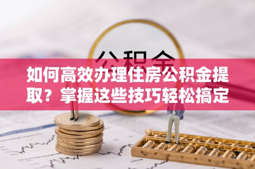 快速如何高效办理住房公积金提取？掌握这些技巧轻松搞定