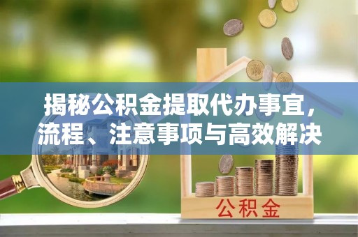 快速揭秘公积金提取代办事宜，流程、注意事项与高效解决方案