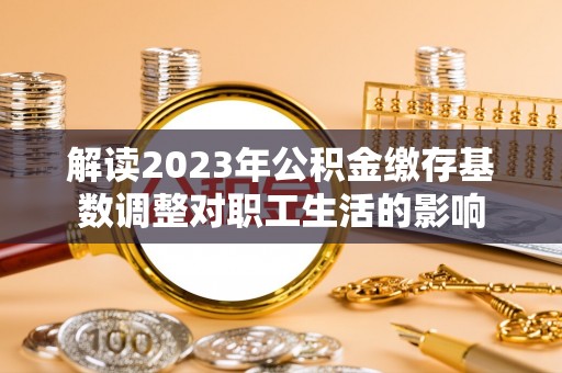 快速解读2023年公积金缴存基数调整对职工生活的影响