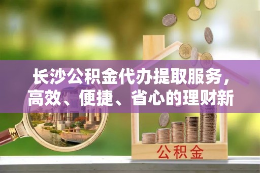 快速长沙公积金代办提取服务，高效、便捷、省心的理财新选择