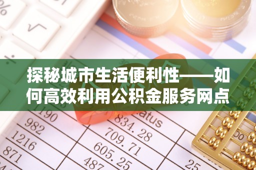 快速探秘城市生活便利性——如何高效利用公积金服务网点查询工具
