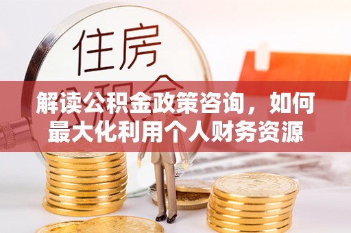 快速解读公积金政策咨询，如何最大化利用个人财务资源