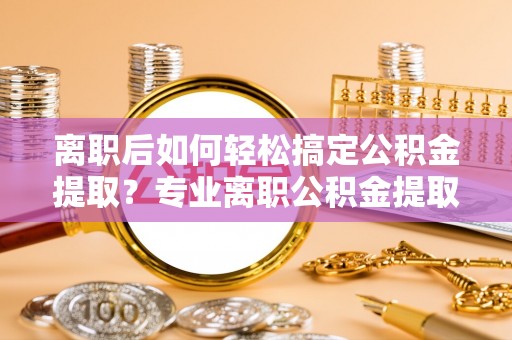 快速离职后如何轻松搞定公积金提取？专业离职公积金提取代办服务来帮你
