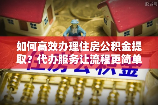 快速如何高效办理住房公积金提取？代办服务让流程更简单