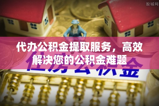 快速代办公积金提取服务，高效解决您的公积金难题