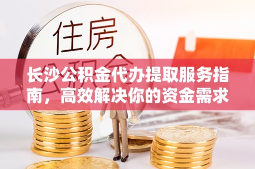 快速长沙公积金代办提取服务指南，高效解决你的资金需求