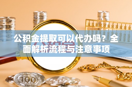 快速公积金提取可以代办吗？全面解析流程与注意事项
