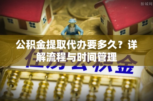 快速公积金提取代办要多久？详解流程与时间管理