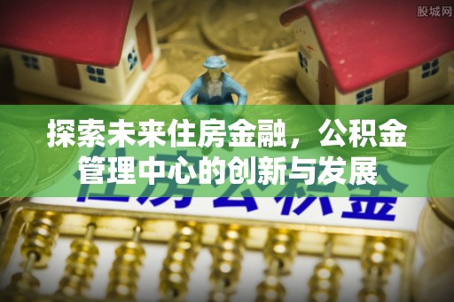 快速探索未来住房金融，公积金管理中心的创新与发展